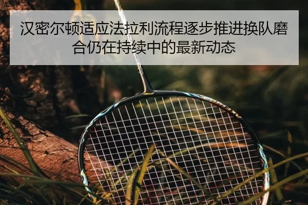 汉密尔顿适应法拉利流程逐步推进换队磨合仍在持续中的最新动态