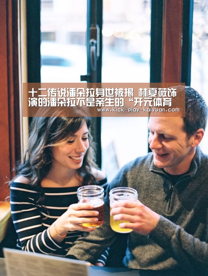 十二传说潘朵拉身世被揭 林夏薇饰演的潘朵拉不是亲生的“开元体育官网”(图1) 开元体育官方下载